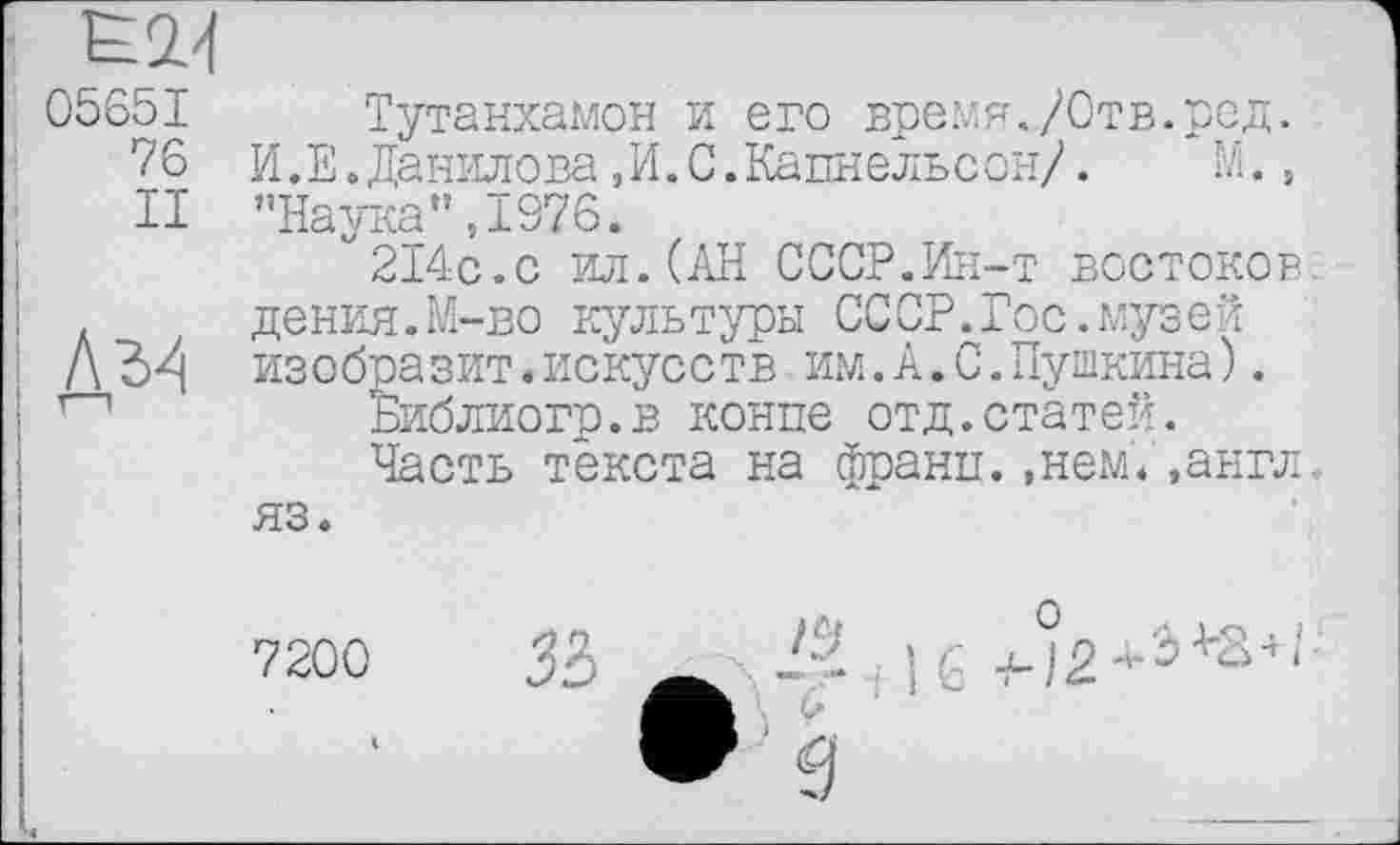 ﻿Е2.4
05651 Тутанхамон и его время./Отв.ред. Тб И.Е.Данилова,И.С.Кацнельсон/.	М.,
И ’’Наука” ,1976.
214с.с ил.(АН СССР.Ин-т востоков.
. дения.М-во культуры СССР.Гос.музей
Л изобразит.искусств им.А.С.Пушкина).
1—1	Библиогр.в конце отд.статей.
Часть текста на франц.»нем.»англ, яз.
7200 ЗЬ ^г\-^ + 1б +-°2*э+3+,;